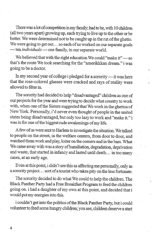 There was ot of competition in my faily; hadito be, with 10 children. (alltwo years apart) growingup, each trying to live up to the other or be: better, We were determined not to be caught up in the rut of the gheto, ‘We were going o get out.... 50 each ofus worked on our separate goals — ten individuals — one family, in our separate world.  ‘We believed that with the right education We could “make it” — so that’s the route We took searching for the “emerildkcan dream.”§ was goingtobeadoctor.  In my second year of college i pledged for a sorority — it was here that the rose-colored glasses were cracked and rays of reality were allowed o filterin.  ‘The sorority had decided to help “disadvantaged” children as one of our projects for the year and were trying to decide what country to work with, when one of te Sisters suggested that We work in the ghettos of New York. Personally, i’d never even thought of people in the united states being disadvantaged, but only too lazy to work and “make it.” i was in for one of the biggest rude awakenings of my life.  Afew of us weresentto Harlem to investigate the situation. We talked to people on the street, in the welfare centers, from door to door, and watched them work and play, loter on the comers and in the bars. What ‘We came away with wasa story of humiliation, degradation, deprivation and waste, that started in infancy and lasted until death... in oo many cases, atan early age.  Evenatthis poin, i didn’t see this as affecting me personally, only as asorority project... sort of a tourist who takes pity on the less fortunate,  ‘The sorority decided to do what We could to help the children. The Black Panther Party had a Free Breakfast Program to feed the children going on. i had a daughter of my own at this point, and decided thati would put my energies into this.  icouldn’t get into the politics of the Black Panther Party, but i could volunteerto feed some hungry children; you see, children deservea tart 